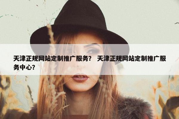 天津正规网站定制推广服务？ 天津正规网站定制推广服务中心？
