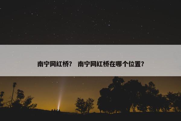 南宁网红桥？ 南宁网红桥在哪个位置？