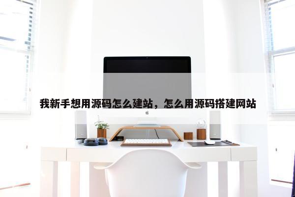 我新手想用源码怎么建站，怎么用源码搭建网站