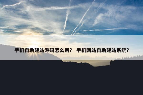 手机自助建站源码怎么用？ 手机网站自助建站系统？