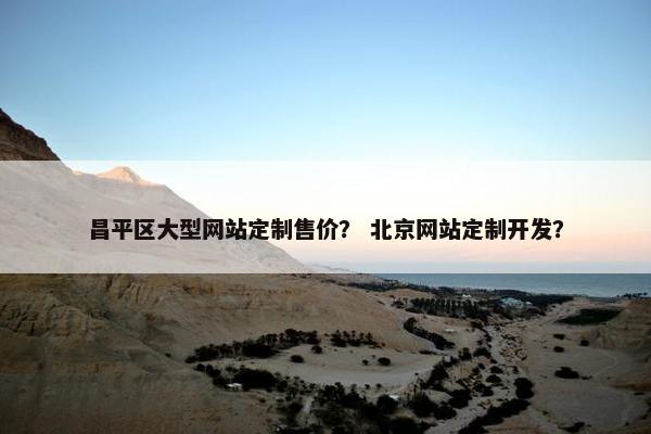 昌平区大型网站定制售价？ 北京网站定制开发？