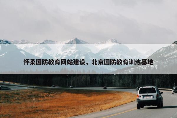 怀柔国防教育网站建设，北京国防教育训练基地