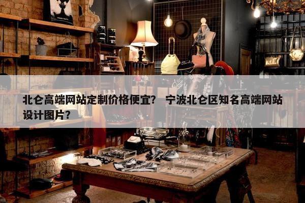 北仑高端网站定制价格便宜？ 宁波北仑区知名高端网站设计图片？
