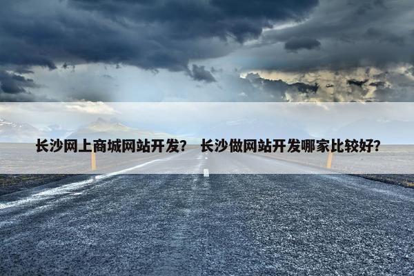 长沙网上商城网站开发？ 长沙做网站开发哪家比较好？