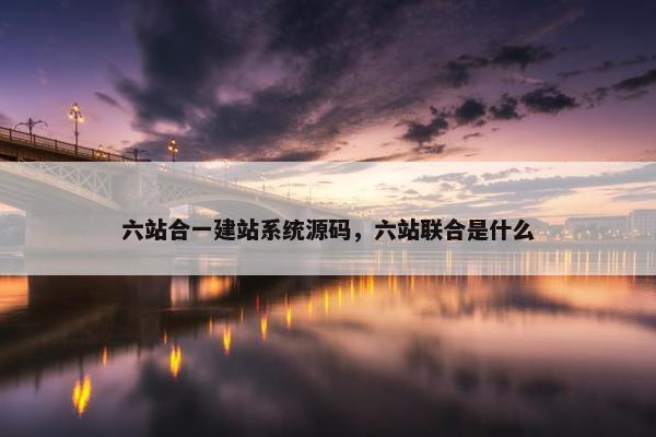 六站合一建站系统源码，六站联合是什么