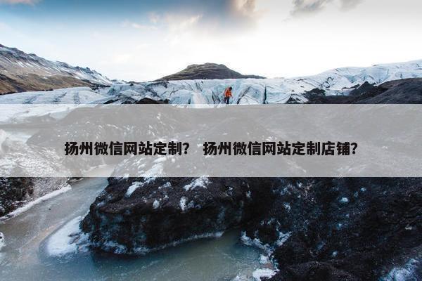 扬州微信网站定制？ 扬州微信网站定制店铺？