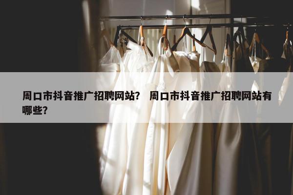 周口市抖音推广招聘网站？ 周口市抖音推广招聘网站有哪些？
