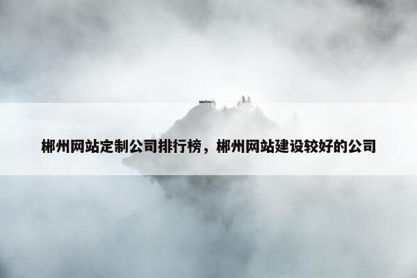 郴州网站定制公司排行榜，郴州网站建设较好的公司