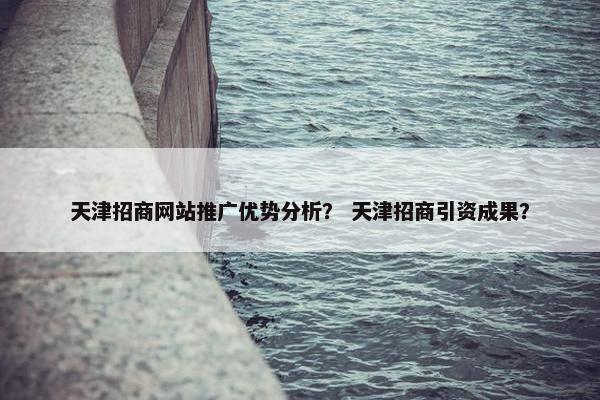 天津招商网站推广优势分析？ 天津招商引资成果？