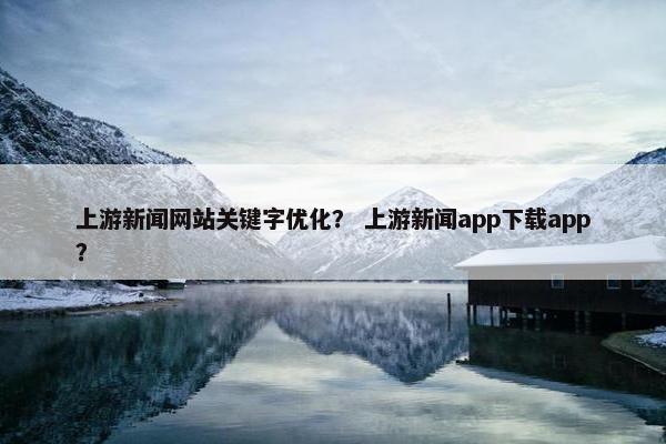 上游新闻网站关键字优化？ 上游新闻app下载app？