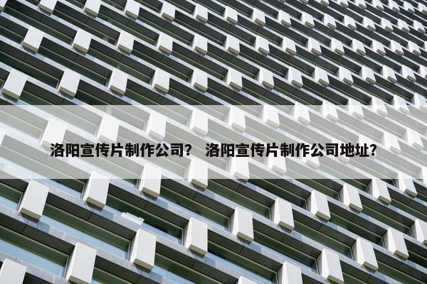 洛阳宣传片制作公司？ 洛阳宣传片制作公司地址？