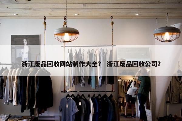 浙江废品回收网站制作大全？ 浙江废品回收公司？
