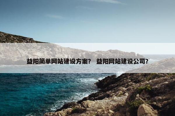 益阳简单网站建设方案？ 益阳网站建设公司？