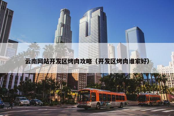 云南网站开发区烤肉攻略（开发区烤肉谁家好）