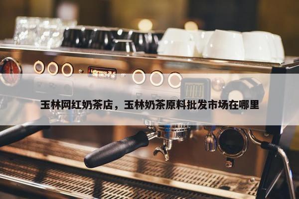 玉林网红奶茶店，玉林奶茶原料批发市场在哪里