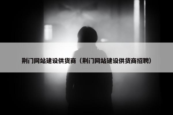 荆门网站建设供货商（荆门网站建设供货商招聘）