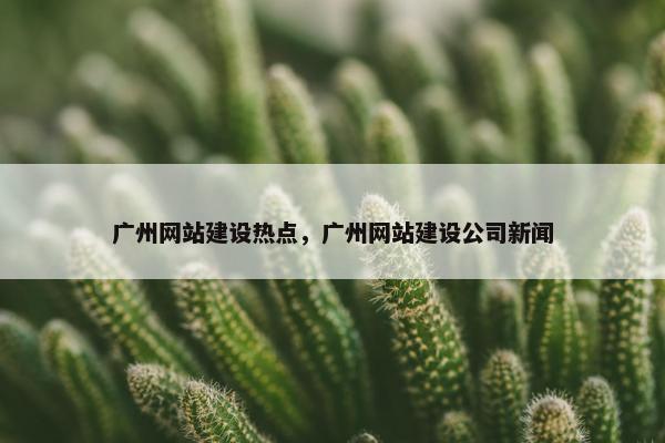 广州网站建设热点，广州网站建设公司新闻