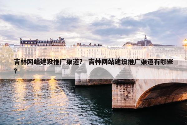 吉林网站建设推广渠道？ 吉林网站建设推广渠道有哪些？