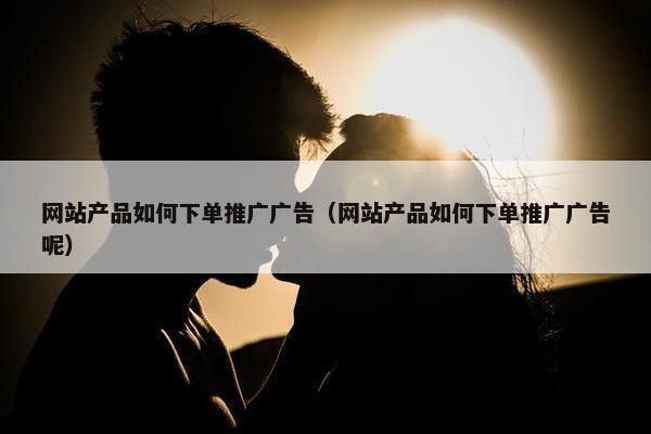 网站产品如何下单推广广告（网站产品如何下单推广广告呢）