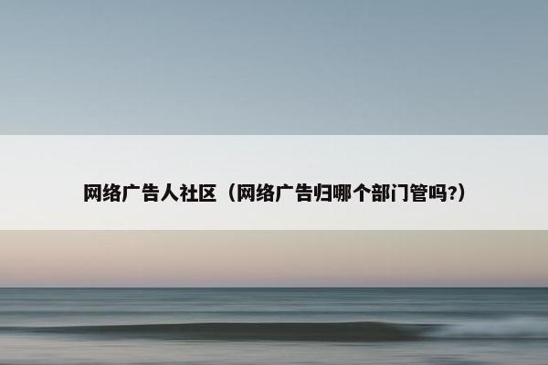 网络广告人社区（网络广告归哪个部门管吗?）