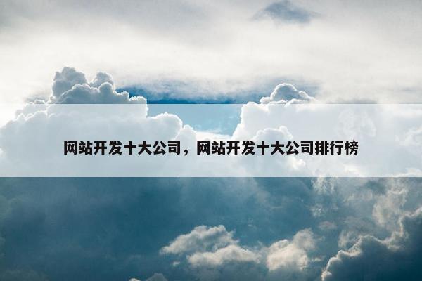 网站开发十大公司，网站开发十大公司排行榜