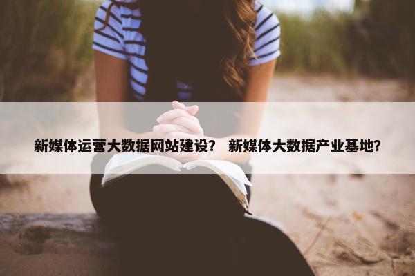 新媒体运营大数据网站建设？ 新媒体大数据产业基地？