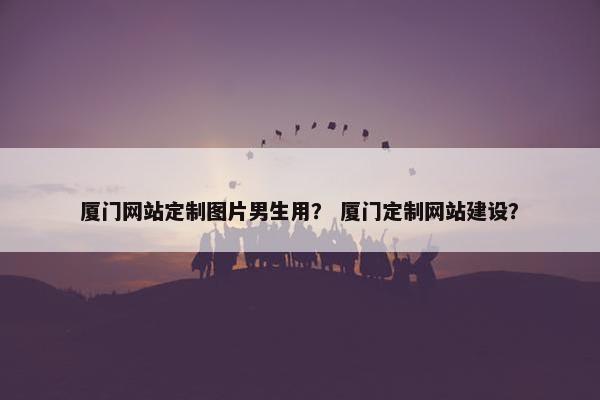 厦门网站定制图片男生用？ 厦门定制网站建设？