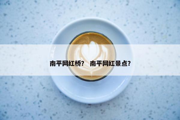 南平网红桥？ 南平网红景点？