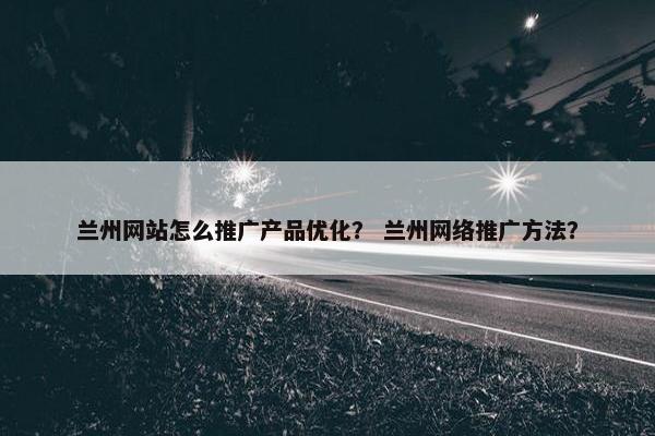 兰州网站怎么推广产品优化？ 兰州网络推广方法？
